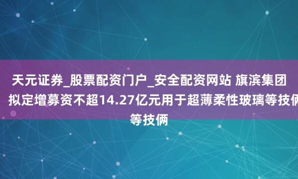 天元证券_股票配资门户_安全配资网站 旗滨集团：拟定增募资不超14.27亿元用于超薄柔性玻璃等技俩