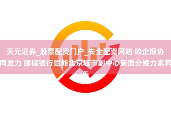 天元证券_股票配资门户_安全配资网站 政企银协同发力 邮储银行赋能北京城市副中心新质分娩力素养