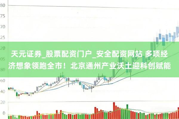 天元证券_股票配资门户_安全配资网站 多项经济想象领跑全市！北京通州产业沃土迎科创赋能