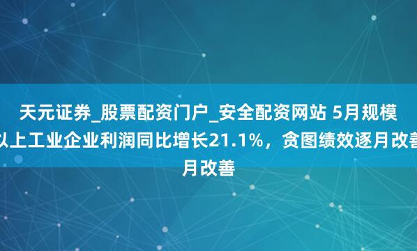 天元证券_股票配资门户_安全配资网站 5月规模以上工业企业利润同比增长21.1%，贪图绩效逐月改善