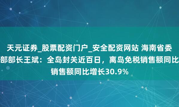天元证券_股票配资门户_安全配资网站 海南省委常委、宣传部部长王斌：全岛封关近百日，离岛免税销售额同比增长30.9%