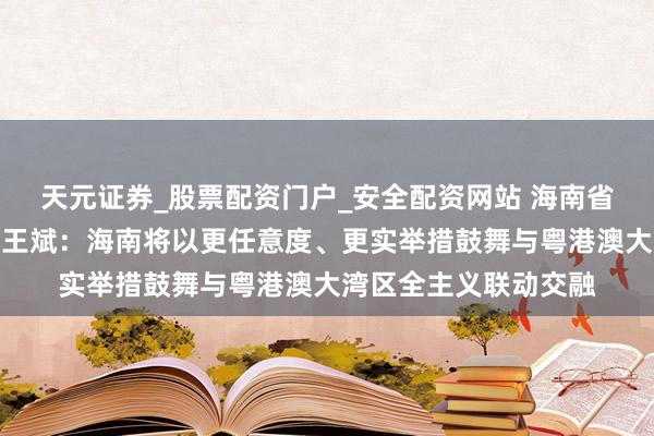 天元证券_股票配资门户_安全配资网站 海南省委常委、宣传部部长王斌：海南将以更任意度、更实举措鼓舞与粤港澳大湾区全主义联动交融