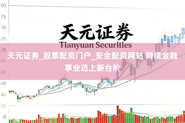 天元证券_股票配资门户_安全配资网站 跨境金融事业迈上新台阶