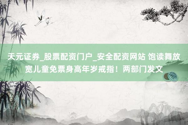 天元证券_股票配资门户_安全配资网站 饱读舞放宽儿童免票身高年岁戒指！两部门发文