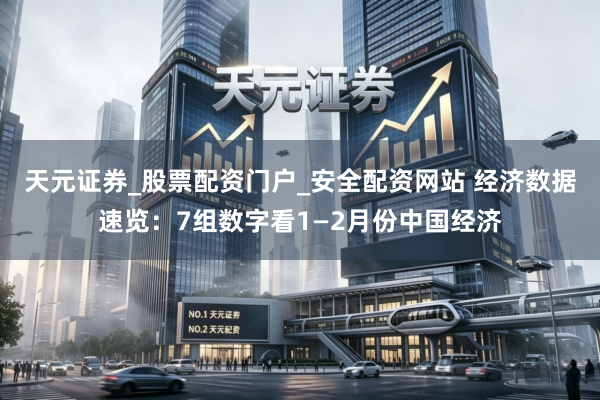 天元证券_股票配资门户_安全配资网站 经济数据速览：7组数字看1—2月份中国经济