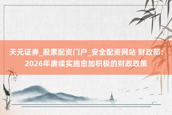 天元证券_股票配资门户_安全配资网站 财政部：2026年赓续实施愈加积极的财政政策