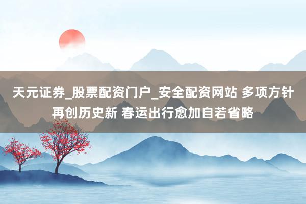 天元证券_股票配资门户_安全配资网站 多项方针再创历史新 春运出行愈加自若省略
