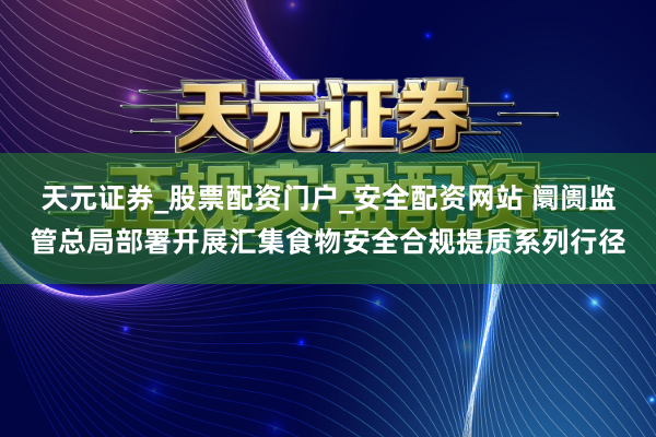 天元证券_股票配资门户_安全配资网站 阛阓监管总局部署开展汇集食物安全合规提质系列行径