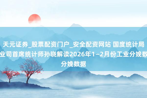 天元证券_股票配资门户_安全配资网站 国度统计局工业司首席统计师孙晓解读2026年1—2月份工业分娩数据