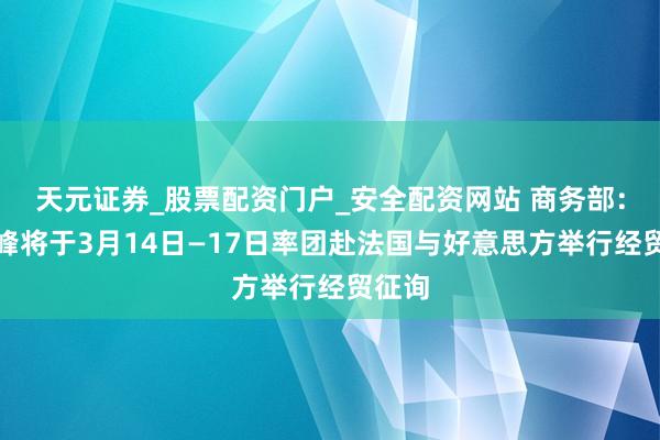 天元证券_股票配资门户_安全配资网站 商务部：何立峰将于3月14日—17日率团赴法国与好意思方举行经贸征询