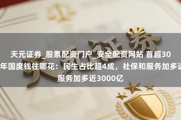 天元证券_股票配资门户_安全配资网站 首超30万亿！本年国度钱往哪花：民生占比超4成，社保和服务加多近3000亿